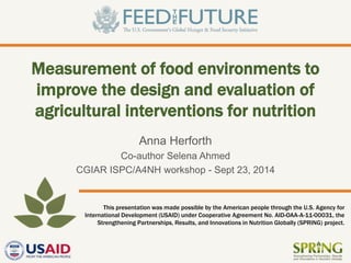 This presentation was made possible by the American people through the U.S. Agency for 
International Development (USAID) under Cooperative Agreement No. AID-OAA-A-11-00031, the 
Strengthening Partnerships, Results, and Innovations in Nutrition Globally (SPRING) project. 
Measurement of food environments to improve the design and evaluation of agricultural interventions for nutrition 
Anna Herforth 
Co-author Selena Ahmed 
CGIAR ISPC/A4NH workshop - Sept 23, 2014  