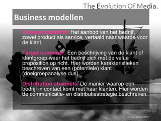 Business modellen © Flickr / 12595345@N04 Value proposition :  Het aanbod van het bedrijf,  zowel product als service, vertaald naar waarde voor de klant. Target customer : Een beschrijving van de klant of klantgroep waar het bedrijf zich met de value proposition op richt. Hier worden karakteristieken beschreven van een (potentiele) klant (doelgroepanalyse dus) Distribution channels : De manier waarop een bedrijf in contact komt met haar klanten. Hier worden de communicatie- en distributiestrategie beschreven.  
