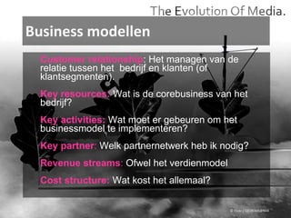 Business modellen © Flickr / 12595345@N04 Customer relationship : Het managen van de relatie tussen het  bedrijf en klanten (of  klantsegmenten).  Key resources:   Wat is de corebusiness van het  bedrijf?  Key activities:  Wat moet er gebeuren om het  businessmodel te implementeren? Key partner :  Welk partnernetwerk heb ik nodig?  Revenue streams :  Ofwel het verdienmodel Cost structure:  Wat kost het allemaal? 