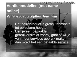 Verdienmodellen (met name online) © Flickr / 12595345@N04 Variatie op subscription; Freemium Het basisproduct is gratis, tenminste tot op zekere hoogte Ben je een bepaalde gebruikerslimiet voorbij gaat of wil je van meer services gebruik maken dan wordt het een betaalde service 