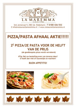 Sint Jorisstraat 9, 2981 GA Ridderkerk | T 0180 426 553
E info@restaurantlamaremma.nl | I www.restaurantlamaremma.nl
PIZZA/PASTA AFHAAL AKTIE!!!!!
2E
PIZZA/2E PASTA VOOR DE HELFT
VAN DE PRIJS
(de goedkoopste pizza wordt verrekend)
#Tip: Bel uw bestelling even van tevoren door!
U hoeft dan niet of nauwelijks te wachten!
BUON APPETITO!
 