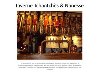 Taverne Tchantchès & Nanesse In Outremeuse, aan de andere kant van de Maas, wordt de traditie van Tchantchès & Nanesse nog steeds in ere gehouden. Het was alweer een tijdje geleden dat we deze taverne bezochten.  De bieren zijn specifiek en de traditionele Luikse gerechten overheerlijk !!!! Een aanrader. 