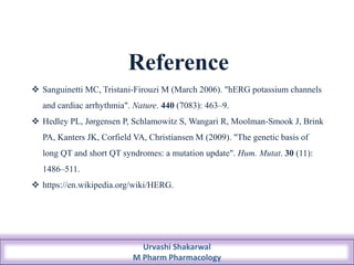 Reference
 Sanguinetti MC, Tristani-Firouzi M (March 2006). "hERG potassium channels
and cardiac arrhythmia". Nature. 440 (7083): 463–9.
 Hedley PL, Jørgensen P, Schlamowitz S, Wangari R, Moolman-Smook J, Brink
PA, Kanters JK, Corfield VA, Christiansen M (2009). "The genetic basis of
long QT and short QT syndromes: a mutation update". Hum. Mutat. 30 (11):
1486–511.
 https://en.wikipedia.org/wiki/HERG.
Urvashi Shakarwal
M Pharm Pharmacology
 