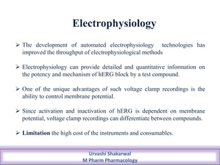 Electrophysiology
 The development of automated electrophysiology technologies has
improved the throughput of electrophysiological methods
 Electrophysiology can provide detailed and quantitative information on
the potency and mechanism of hERG block by a test compound.
 One of the unique advantages of such voltage clamp recordings is the
ability to control membrane potential.
 Since activation and inactivation of hERG is dependent on membrane
potential, voltage clamp recordings can differentiate between compounds.
 Limitation the high cost of the instruments and consumables.
Urvashi Shakarwal
M Pharm Pharmacology
 