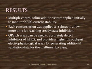  Multiple control saline additions were applied initially
to monitor hERG current stability.
 Each concentration was applied 2–3 times to allow
more time for reaching steady state inhibition.
 QPatch assay can be used to accurately detect
inhibitors of hERG, and provide a higher throughput
electrophysiological assay for generating additional
validation data for the thallium flux assay.
B K Mody Govt Pharmacy College, Rajkot 22
 