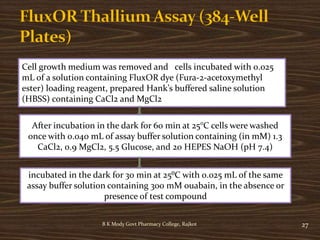 B K Mody Govt Pharmacy College, Rajkot 27
Cell growth medium was removed and cells incubated with 0.025
mL of a solution containing FluxOR dye (Fura-2-acetoxymethyl
ester) loading reagent, prepared Hank’s buffered saline solution
(HBSS) containing CaCl2 and MgCl2
After incubation in the dark for 60 min at 25°C cells were washed
once with 0.040 mL of assay buffer solution containing (in mM) 1.3
CaCl2, 0.9 MgCl2, 5.5 Glucose, and 20 HEPES NaOH (pH 7.4)
incubated in the dark for 30 min at 25⁰C with 0.025 mL of the same
assay buffer solution containing 300 mM ouabain, in the absence or
presence of test compound
 