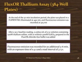 B K Mody Govt Pharmacy College, Rajkot 28
At the end of the 30 min incubation period, the plate was placed in a
FLIPRTETRA illuminated at 490 nm, and fluorescence emission was
recorded at 525 nm
After a 30 s baseline reading, 0.00625 mL of a 5× solution containing
15mM thallium sulfate, with or without 50mM K2SO4, prepared in the
FluxOR chloride-free buffer was added
Fluorescence emission was recorded for an additional 3–6 min,
with an exposure time of 0.4 s and a read interval of 3–5 s.
 