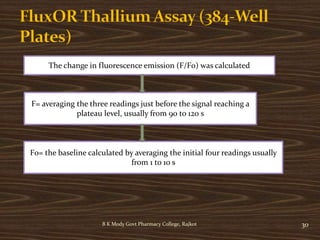 B K Mody Govt Pharmacy College, Rajkot 30
The change in fluorescence emission (F/F0) was calculated
F= averaging the three readings just before the signal reaching a
plateau level, usually from 90 to 120 s
F0= the baseline calculated by averaging the initial four readings usually
from 1 to 10 s
 
