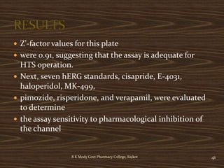  Z’-factor values for this plate
 were 0.91, suggesting that the assay is adequate for
HTS operation.
 Next, seven hERG standards, cisapride, E-4031,
haloperidol, MK-499,
 pimozide, risperidone, and verapamil, were evaluated
to determine
 the assay sensitivity to pharmacological inhibition of
the channel
B K Mody Govt Pharmacy College, Rajkot 41
 