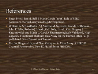  Birgit Priest, Ian M. Bell & Maria Garcia (2008) Role of hERG
potassium channel assays in drug development.
 William A. Schmalhofer,1,*,{ Andrew M. Swensen, Brande S. Thomas,1,
John P. Felix, Rodolfo J. Haedo,Kelli Solly, Laszlo Kiss, Gregory J.
Kaczorowski, and Maria L. Garci A Pharmacologically Validated, High-
Capacity, Functional Thallium Flux Assay for the Human Ether-`a-go-
go Related Gene Potassium Channel.
 Tao Jin, Bingxue Hu, and Zhao Zhang An in Vitro Assay of hERG K
Channel Potency for a New EGFR Inhibitor FHND004.
44B K Mody Govt Pharmacy College, Rajkot
 