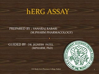 hERG ASSAY
B K Mody Govt Pharmacy College, Rajkot 1
PREPARED BY : VANARAJ RABARI
(M.PHARM PHARMACOLOGY)
GUIDED BY : DR. JIGNESH PATEL
(MPHARM, PhD)
 