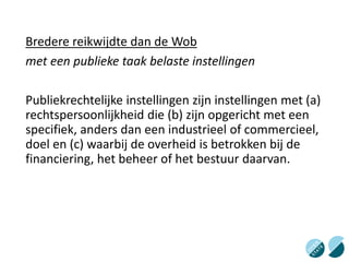 Bredere reikwijdte dan de Wob
met een publieke taak belaste instellingen
Publiekrechtelijke instellingen zijn instellingen met (a)
rechtspersoonlijkheid die (b) zijn opgericht met een
specifiek, anders dan een industrieel of commercieel,
doel en (c) waarbij de overheid is betrokken bij de
financiering, het beheer of het bestuur daarvan.
 