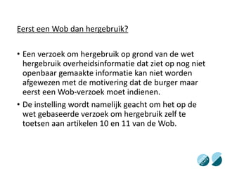 Eerst een Wob dan hergebruik?
• Een verzoek om hergebruik op grond van de wet
hergebruik overheidsinformatie dat ziet op nog niet
openbaar gemaakte informatie kan niet worden
afgewezen met de motivering dat de burger maar
eerst een Wob-verzoek moet indienen.
• De instelling wordt namelijk geacht om het op de
wet gebaseerde verzoek om hergebruik zelf te
toetsen aan artikelen 10 en 11 van de Wob.
 
