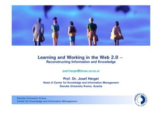 Learning and Working in the Web 2.0 –
                      Reconstructing Information and Knowledge

                                   josef.herget@donau-uni.ac.at

                                    Prof. Dr. Josef Herget
                    Head of Center for Knowledge and Information Management
                                Danube University Krems, Austria



Danube University Krems
Center for Knowledge and Information Management
 