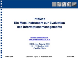 InfoMap
              Ein Meta-Instrument zur Evaluation
                des Informationsmanagements


                           isabella.mader@imac.de
                         josef.herget@donau-uni.ac.at


                          DGI Online Tagung 2008
                           15. - 17. Oktober 2008
                               Frankfurt/Main



© IMAC 2008           DGI Online Tagung 15. -17. Oktober 2008   Frankfurt/M.
 