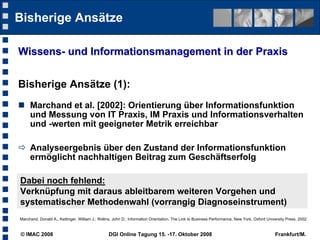Bisherige Ansätze

Wissens- und Informationsmanagement in der Praxis


Bisherige Ansätze (1):
 Marchand et al. [2002]: Orientierung über Informationsfunktion
  und Messung von IT Praxis, IM Praxis und Informationsverhalten
  und -werten mit geeigneter Metrik erreichbar

 Analyseergebnis über den Zustand der Informationsfunktion
  ermöglicht nachhaltigen Beitrag zum Geschäftserfolg

Dabei noch fehlend:
Verknüpfung mit daraus ableitbarem weiteren Vorgehen und
systematischer Methodenwahl (vorrangig Diagnoseinstrument)
Marchand, Donald A., Kettinger, William J.: Rollins, John D.: Information Orientation. The Link to Business Performance, New York, Oxford University Press, 2002


© IMAC 2008                                      DGI Online Tagung 15. -17. Oktober 2008                                                      Frankfurt/M.
 