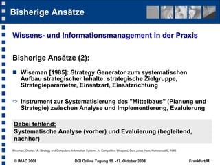 Bisherige Ansätze

Wissens- und Informationsmanagement in der Praxis


Bisherige Ansätze (2):
 Wiseman [1985]: Strategy Generator zum systematischen
  Aufbau strategischer Inhalte: strategische Zielgruppe,
  Strategieparameter, Einsatzart, Einsatzrichtung

 Instrument zur Systematisierung des "Mittelbaus" (Planung und
  Strategie) zwischen Analyse und Implementierung, Evaluierung

 Dabei fehlend:
 Systematische Analyse (vorher) und Evaluierung (begleitend,
 nachher)
Wiseman, Charles M.: Strategy and Computers: Information Systems As Competitive Weapons, Dow Jones-Irwin, Homewood/IL, 1985


 © IMAC 2008                                  DGI Online Tagung 15. -17. Oktober 2008                                         Frankfurt/M.
 