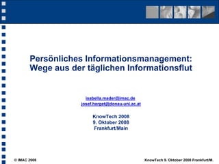 Persönliches Informationsmanagement:
       Wege aus der täglichen Informationsflut


                     isabella.mader@imac.de
                   josef.herget@donau-uni.ac.at


                        KnowTech 2008
                        9. Oktober 2008
                        Frankfurt/Main




© IMAC 2008                                       KnowTech 9. Oktober 2008 Frankfurt/M.
 