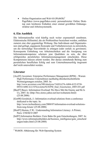    Online Organisation und Web 4.0 (WebOS) 3
          Pageflakes (www.pageflakes.com): personalisierter Online Desk-
          top zum leichteren Einhalten einer einmal gewählten Ordnungs-
          struktur und Arbeitssystematik.

6. Ein Ausblick
Die Informationsflut wird künftig noch weiter exponentiell zunehmen.
Elektronische Hilfsmittel, die als Problemlöser bezeichnet werden, entfalten
zumeist eine eher gegenteilige Wirkung. Das Individuum und Organisatio-
nen sind gefragt, angepasste Konzepte und Verhaltensweisen zu entwickeln,
um die notwendige Souveränität zu erlangen (oder zurück zu gewinnen).
Konsequente Einhaltung von Arbeitstechniken und die Aneignung von
Informationskompetenz scheinen jene Qualitäten zu sein, die über
erfolgreiches persönliches Informationsmanagement entscheiden. Diese
Kompetenzen müssen erlernt werden. Der daraus entstehende Beitrag zum
persönlichen beruflichen Erfolg und zum Unternehmenserfolg insgesamt
darf nicht unterschätzt werden.

Literatur
[Acc05] Accenture: Enterprise Performance Management (RPM) – Warum
   High Performance Unternehmen nachhaltig überdurchschnittliche
   Wertsteigerungen erzielen, 2005. In:
     http://www.accenture.com/NR/rdonlyres/7AD3A276-A004-4122-9730-
     0FFE1A00CAA1/0/NewsletterNr3EPM_final_Einzelseiten_20051201.pdf
[Bas07] Basex: Information Overload: We Have Met the Enemy and He Is
    Us, 2007. In: (http://bsx.stores.yahoo.net/inovwehamete.html)
    (25.08.2008)
[Gor08] Goralnick, J.: Information overload solutions from a conference
    dedicated to the topic. In:
    http://www.technotheory.com/2008/07/information-overload-solutions-
    from-iorg-forum/ (25.08.2008)
[Hor07] Horton, F.W.: Understanding Information Literacy: A Primer,
    Paris: UNESCO 2007
[Inf07] Information Builders: Freie Bahn für gute Entscheidungen, 2007. In:
    http://www.informationbuilders.de/business_intelligence/gute_entscheid
    ungen/index.html (25.08.2008)


3
    WebOS: Abkürzung für: Web Operating System
 