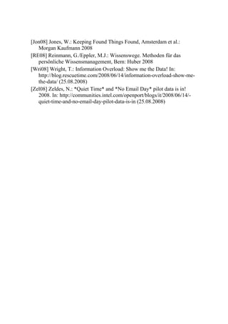 [Jon08] Jones, W.: Keeping Found Things Found, Amsterdam et al.:
   Morgan Kaufmann 2008
[RE08] Reinmann, G./Eppler, M.J.: Wissenswege. Methoden für das
   persönliche Wissensmanagement, Bern: Huber 2008
[Wri08] Wright, T.: Information Overload: Show me the Data! In:
   http://blog.rescuetime.com/2008/06/14/information-overload-show-me-
   the-data/ (25.08.2008)
[Zel08] Zeldes, N.: *Quiet Time* and *No Email Day* pilot data is in!
   2008. In: http://communities.intel.com/openport/blogs/it/2008/06/14/-
   quiet-time-and-no-email-day-pilot-data-is-in (25.08.2008)
 