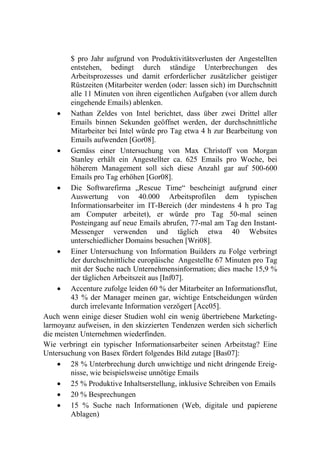 $ pro Jahr aufgrund von Produktivitätsverlusten der Angestellten
         entstehen, bedingt durch ständige Unterbrechungen des
         Arbeitsprozesses und damit erforderlicher zusätzlicher geistiger
         Rüstzeiten (Mitarbeiter werden (oder: lassen sich) im Durchschnitt
         alle 11 Minuten von ihren eigentlichen Aufgaben (vor allem durch
         eingehende Emails) ablenken.
     Nathan Zeldes von Intel berichtet, dass über zwei Drittel aller
         Emails binnen Sekunden geöffnet werden, der durchschnittliche
         Mitarbeiter bei Intel würde pro Tag etwa 4 h zur Bearbeitung von
         Emails aufwenden [Gor08].
     Gemäss einer Untersuchung von Max Christoff von Morgan
         Stanley erhält ein Angestellter ca. 625 Emails pro Woche, bei
         höherem Management soll sich diese Anzahl gar auf 500-600
         Emails pro Tag erhöhen [Gor08].
     Die Softwarefirma „Rescue Time“ bescheinigt aufgrund einer
         Auswertung von 40.000 Arbeitsprofilen dem typischen
         Informationsarbeiter im IT-Bereich (der mindestens 4 h pro Tag
         am Computer arbeitet), er würde pro Tag 50-mal seinen
         Posteingang auf neue Emails abrufen, 77-mal am Tag den Instant-
         Messenger verwenden und täglich etwa 40 Websites
         unterschiedlicher Domains besuchen [Wri08].
     Einer Untersuchung von Information Builders zu Folge verbringt
         der durchschnittliche europäische Angestellte 67 Minuten pro Tag
         mit der Suche nach Unternehmensinformation; dies mache 15,9 %
         der täglichen Arbeitszeit aus [Inf07].
     Accenture zufolge leiden 60 % der Mitarbeiter an Informationsflut,
         43 % der Manager meinen gar, wichtige Entscheidungen würden
         durch irrelevante Information verzögert [Acc05].
Auch wenn einige dieser Studien wohl ein wenig übertriebene Marketing-
larmoyanz aufweisen, in den skizzierten Tendenzen werden sich sicherlich
die meisten Unternehmen wiederfinden.
Wie verbringt ein typischer Informationsarbeiter seinen Arbeitstag? Eine
Untersuchung von Basex fördert folgendes Bild zutage [Bas07]:
     28 % Unterbrechung durch unwichtige und nicht dringende Ereig-
         nisse, wie beispielsweise unnötige Emails
     25 % Produktive Inhaltserstellung, inklusive Schreiben von Emails
     20 % Besprechungen
     15 % Suche nach Informationen (Web, digitale und papierene
         Ablagen)
 
