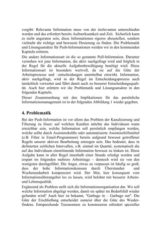 vorgibt: Relevante Information muss von der irrelevanten unterschieden
werden und das erfordert bereits Aufmerksamkeit und Zeit. Sicherlich kann
es nicht angeraten sein, diese Informationen rigoros abzustellen, sondern
vielmehr die richtige und bewusste Dosierung zu finden. Die Problematik
und Lösungsansätze für Push-Informationen werden wir in den kommenden
Kapiteln erörtern.
Die andere Informationsart ist die so genannte Pull-Information. Darunter
verstehen wir jene Information, die aktiv nachgefragt wird und folglich in
der Regel für die aktuelle Aufgabenbewältigung benötigt wird. Diese
Informationsart ist besonders wertvoll, da sie auf die Güte der
Arbeitsprozesse und –entscheidungen unmittelbar einwirkt. Information,
aktiv nachgefragt, wird in der Regel im Entscheidungsprozess auch
tatsächlich verwertet und führt damit auch zu besserer Entscheidungsquali-
tät. Auch hier erörtern wir die Problematik und Lösungsansätze in den
folgenden Kapiteln.
Dieser Zusammenhang mit den Implikationen für das persönliche
Informationsmanagement ist in der folgenden Abbildung 1 wieder gegeben.

4. Problematik
Bei der Push-Information ist vor allem das Problem der Kanalisierung und
Filterung zu lösen: auf welchen Kanälen möchte das Individuum wann
erreichbar sein, welche Information soll persönlich empfangen werden,
welche sollte durch Assistenzkräfte oder automatisierte Assistenzhilfsmittel
(z.B. Filter in Email-Programmen) bereits aufgrund bewusst getroffener
Regeln unserer aktiven Bearbeitung entzogen sein. Das bedeutet, dass in
definierten zeitlichen Intervallen, z.B. einmal im Quartal, systematisch die
auf das Individuum einströmende Information bewusst zu lenken ist. Diese
Aufgabe kann in aller Regel innerhalb einer Stunde erledigt werden und
erspart im folgenden mehrere Arbeitstage – dennoch wird sie von den
wenigsten durchgeführt. Die Angst, etwas zu verpassen ist häufig so groß,
dass der hohe Informationskonsum durch Überstunden                      und
Wochenendarbeit kompensiert wird. Der Mut, hier konsequent vom
Informationsüberangebot los zu lassen, wird belohnt mit besserer Arbeits-
und Lebensqualität.
Ergänzend als Problem stellt sich die Informationsorganisation dar. Wo soll
welche Information abgelegt werden, damit sie später im Bedarfsfall wieder
gefunden wird? Auch hier ist bekannt, "Garbage in – Garbage out". Die
Güte der Erschließung entscheidet zumeist über die Güte des Wieder-
findens. Entsprechende Taxonomien zu konstruieren erfordert spezielles
 