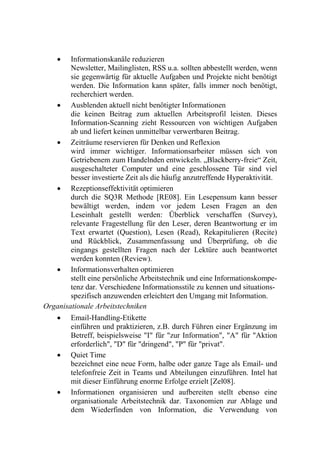    Informationskanäle reduzieren
        Newsletter, Mailinglisten, RSS u.a. sollten abbestellt werden, wenn
        sie gegenwärtig für aktuelle Aufgaben und Projekte nicht benötigt
        werden. Die Information kann später, falls immer noch benötigt,
        recherchiert werden.
    Ausblenden aktuell nicht benötigter Informationen
        die keinen Beitrag zum aktuellen Arbeitsprofil leisten. Dieses
        Information-Scanning zieht Ressourcen von wichtigen Aufgaben
        ab und liefert keinen unmittelbar verwertbaren Beitrag.
    Zeiträume reservieren für Denken und Reflexion
        wird immer wichtiger. Informationsarbeiter müssen sich von
        Getriebenem zum Handelnden entwickeln. „Blackberry-freie“ Zeit,
        ausgeschalteter Computer und eine geschlossene Tür sind viel
        besser investierte Zeit als die häufig anzutreffende Hyperaktivität.
    Rezeptionseffektivität optimieren
        durch die SQ3R Methode [RE08]. Ein Lesepensum kann besser
        bewältigt werden, indem vor jedem Lesen Fragen an den
        Leseinhalt gestellt werden: Überblick verschaffen (Survey),
        relevante Fragestellung für den Leser, deren Beantwortung er im
        Text erwartet (Question), Lesen (Read), Rekapitulieren (Recite)
        und Rückblick, Zusammenfassung und Überprüfung, ob die
        eingangs gestellten Fragen nach der Lektüre auch beantwortet
        werden konnten (Review).
    Informationsverhalten optimieren
        stellt eine persönliche Arbeitstechnik und eine Informationskompe-
        tenz dar. Verschiedene Informationsstile zu kennen und situations-
        spezifisch anzuwenden erleichtert den Umgang mit Information.
Organisationale Arbeitstechniken
       Email-Handling-Etikette
        einführen und praktizieren, z.B. durch Führen einer Ergänzung im
        Betreff, beispielsweise "I" für "zur Information", "A" für "Aktion
        erforderlich", "D" für "dringend", "P" für "privat".
       Quiet Time
        bezeichnet eine neue Form, halbe oder ganze Tage als Email- und
        telefonfreie Zeit in Teams und Abteilungen einzuführen. Intel hat
        mit dieser Einführung enorme Erfolge erzielt [Zel08].
       Informationen organisieren und aufbereiten stellt ebenso eine
        organisationale Arbeitstechnik dar. Taxonomien zur Ablage und
        dem Wiederfinden von Information, die Verwendung von
 