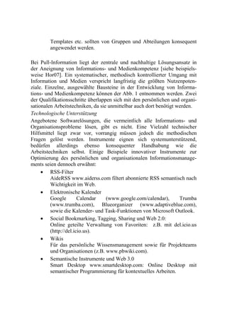 Templates etc. sollten von Gruppen und Abteilungen konsequent
        angewendet werden.

Bei Pull-Information liegt der zentrale und nachhaltige Lösungsansatz in
der Aneignung von Informations- und Medienkompetenz [siehe beispiels-
weise Hor07]. Ein systematischer, methodisch kontrollierter Umgang mit
Information und Medien verspricht langfristig die größten Nutzenpoten-
ziale. Einzelne, ausgewählte Bausteine in der Entwicklung von Informa-
tions- und Medienkompetenz können der Abb. 1 entnommen werden. Zwei
der Qualifikationsschritte überlappen sich mit den persönlichen und organi-
sationalen Arbeitstechniken, da sie unmittelbar auch dort benötigt werden.
Technologische Unterstützung
Angebotene Softwarelösungen, die vermeintlich alle Informations- und
Organisationsprobleme lösen, gibt es nicht. Eine Vielzahl technischer
Hilfsmittel liegt zwar vor, vorrangig müssen jedoch die methodischen
Fragen gelöst werden. Instrumente eignen sich systemunterstützend,
bedürfen allerdings ebenso konsequenter Handhabung wie die
Arbeitstechniken selbst. Einige Beispiele innovativer Instrumente zur
Optimierung des persönlichen und organisationalen Informationsmanage-
ments seien dennoch erwähnt:
      RSS-Filter
         AideRSS www.aiderss.com filtert abonnierte RSS semantisch nach
         Wichtigkeit im Web.
      Elektronische Kalender
         Google        Calendar    (www.google.com/calendar),       Trumba
         (www.trumba.com), Blueorganizer (www.adaptiveblue.com),
         sowie die Kalender- und Task-Funktionen von Microsoft Outlook.
      Social Bookmarking, Tagging, Sharing und Web 2.0:
         Online geteilte Verwaltung von Favoriten: z.B. mit del.icio.us
         (http://del.icio.us).
      Wikis
         Für das persönliche Wissensmanagement sowie für Projektteams
         und Organisationen (z.B. www.pbwiki.com).
      Semantische Instrumente und Web 3.0
         Smart Desktop www.smartdesktop.com: Online Desktop mit
         semantischer Programmierung für kontextuelles Arbeiten.
 