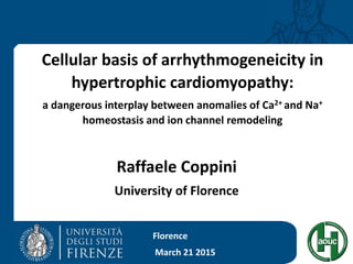 Cellular basis of arrhythmogeneicity in
hypertrophic cardiomyopathy:
a dangerous interplay between anomalies of Ca2+ and Na+
homeostasis and ion channel remodeling
Raffaele Coppini
University of Florence
Florence
March 21 2015
 