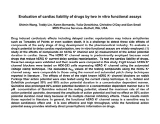 Evaluation of cardiac liability of drugs by two in vitro functional assays

      Shimin Wang, Teddy Lin, Karen Bernards, Yulia Ovechkina, Christine O’Day and Dan Small
                             MDS Pharma Services- Bothell, WA, USA


Drug induced cardiotoxic effects including delayed cardiac repolarization may induce arrhythmias
such as Torsades of Points or even sudden death. It is a challenge to detect these side effects of
compounds at the early stage of drug development in the pharmaceutical industry. To evaluate a
drug's potential to delay cardiac repolarization, two in vitro functional assays are widely employed: (1)
study of the effects of compounds on hERG K+ channel and (2) measurement of the action potential
duration in cardiac tissue. The hERG K+ channel assay is predominantly employed because most
drugs that reduce hERG K+ current delay cardiac repolarization. To test the cardiac liability of drugs,
these two assays were validated and their results were compared in this study. Eight known hERG K+
channel blockers were tested on HEK-293 cells expressing hERG K+ channel using the automated
voltage clamp technique. The calculated IC50 values of the testing compounds using the hERG K+
channel assay were comparable to those using the manual and automated patch clamp techniques
reported in literature . The effects of three of the eight known hERG K+ channel blockers on rabbit
Purkinje fiber action potential were also tested using the current clamp technique. D, L- Sotalol and
Dofetilide prolonged 50% and 90% action potential duration in a concentration dependent manner.
Quinidine also prolonged 90% action potential duration in a concentration dependent manner but a 10
 M concentration of Quinidine reduced the resting potential, slowed the maximum rate of rise of
action potential upstroke, decreased the amplitude of action potential and had no effect on 50% action
potential duration most likely because of its multiple channel inhibitory effects. These results match
those reported in literature. In general, the functional hERG K+ channel assay is a sensitive way to
detect cardiotoxic effect and it is cost effective and high throughput, while the functional action
potential assay provides relatively direct proarrhythmic information on drugs.
 