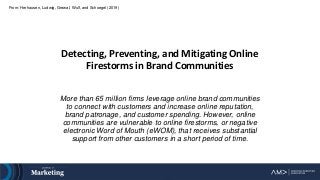 From: Herhausen, Ludwig, Grewal, Wulf, and Schoegel (2019)
Detecting, Preventing, and Mitigating Online
Firestorms in Brand Communities
More than 65 million firms leverage online brand communities
to connect with customers and increase online reputation,
brand patronage, and customer spending. However, online
communities are vulnerable to online firestorms, or negative
electronic Word of Mouth (eWOM), that receives substantial
support from other customers in a short period of time.
 