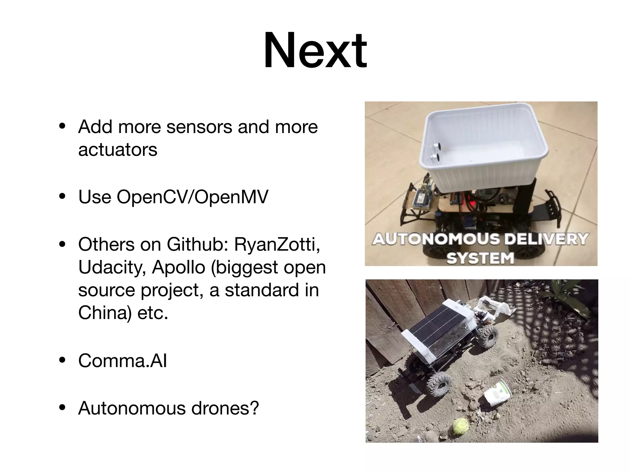 Next
• Add more sensors and more
actuators

• Use OpenCV/OpenMV

• Others on Github: RyanZotti,
Udacity, Apollo (biggest open
source project, a standard in
China) etc.

• Comma.AI

• Autonomous drones?
 