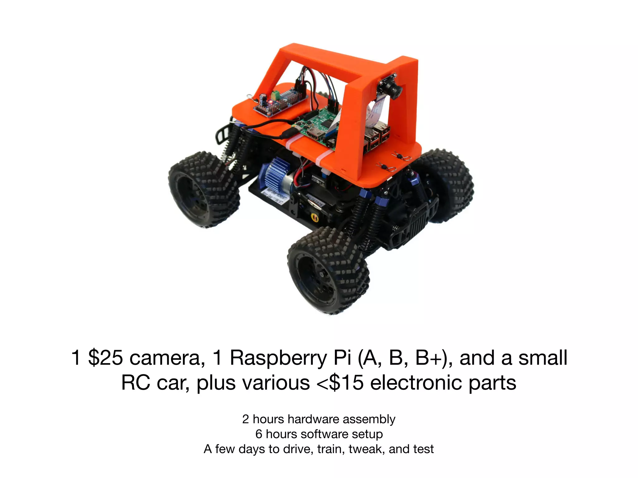 1 $25 camera, 1 Raspberry Pi (A, B, B+), and a small
RC car, plus various <$15 electronic parts
2 hours hardware assembly

6 hours software setup 
A few days to drive, train, tweak, and test
 
