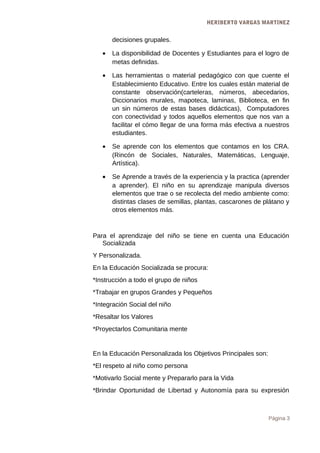 HERIBERTO VARGAS MARTINEZ
decisiones grupales.
• La disponibilidad de Docentes y Estudiantes para el logro de
metas definidas.
• Las herramientas o material pedagógico con que cuente el
Establecimiento Educativo. Entre los cuales están material de
constante observación(carteleras, números, abecedarios,
Diccionarios murales, mapoteca, laminas, Biblioteca, en fin
un sin números de estas bases didácticas), Computadores
con conectividad y todos aquellos elementos que nos van a
facilitar el cómo llegar de una forma más efectiva a nuestros
estudiantes.
• Se aprende con los elementos que contamos en los CRA.
(Rincón de Sociales, Naturales, Matemáticas, Lenguaje,
Artística).
• Se Aprende a través de la experiencia y la practica (aprender
a aprender). El niño en su aprendizaje manipula diversos
elementos que trae o se recolecta del medio ambiente como:
distintas clases de semillas, plantas, cascarones de plátano y
otros elementos más.
Para el aprendizaje del niño se tiene en cuenta una Educación
Socializada
Y Personalizada.
En la Educación Socializada se procura:
*Instrucción a todo el grupo de niños
*Trabajar en grupos Grandes y Pequeños
*Integración Social del niño
*Resaltar los Valores
*Proyectarlos Comunitaria mente
En la Educación Personalizada los Objetivos Principales son:
*El respeto al niño como persona
*Motivarlo Social mente y Prepararlo para la Vida
*Brindar Oportunidad de Libertad y Autonomía para su expresión
Página 3
 