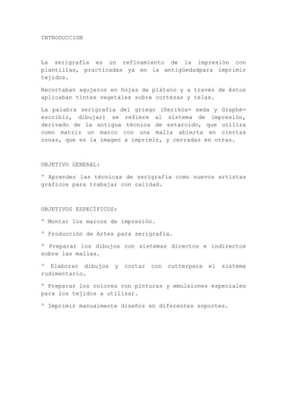 INTRODUCCION



La serigrafía es un refinamiento de la impresión con
plantillas, practicadas ya en la antigüedadpara imprimir
tejidos.

Recortaban agujeros en hojas de plátano y a través de éstos
aplicaban tintes vegetales sobre cortezas y telas.

La palabra serigrafía del griego (Serikós= seda y Graphé=
escribir, dibujar) se refiere al sistema de impresión,
derivado de la antigua técnica de estarcido, que utiliza
como matriz un marco con una malla abierta en ciertas
zonas, que es la imagen a imprimir, y cerradas en otras.



OBJETIVO GENERAL:

º Aprender las técnicas de serigrafía como nuevos artistas
gráficos para trabajar con calidad.



OBJETIVOS ESPECÍFICOS:

º Montar los marcos de impresión.

º Producción de Artes para serigrafía.

º Preparar los dibujos con sistemas directos e indirectos
sobre las mallas.

º Elaborar dibujos   y   cortar   con   cutterpara   el   sistema
rudimentario.

º Preparar los colores con pinturas y emulsiones especiales
para los tejidos a utilizar.

º Imprimir manualmente diseños en diferentes soportes.
 