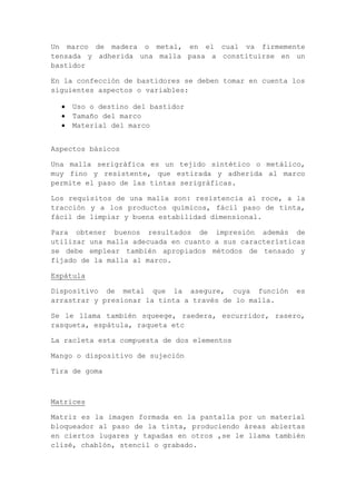 Un marco de madera o metal, en el cual va firmemente
tensada y adherida una malla pasa a constituirse en un
bastidor

En la confección de bastidores se deben tomar en cuenta los
siguientes aspectos o variables:

    Uso o destino del bastidor
    Tamaño del marco
    Material del marco


Aspectos básicos

Una malla serigráfica es un tejido sintético o metálico,
muy fino y resistente, que estirada y adherida al marco
permite el paso de las tintas serigráficas.

Los requisitos de una malla son: resistencia al roce, a la
tracción y a los productos químicos, fácil paso de tinta,
fácil de limpiar y buena estabilidad dimensional.

Para obtener buenos resultados de impresión además de
utilizar una malla adecuada en cuanto a sus características
se debe emplear también apropiados métodos de tensado y
fijado de la malla al marco.

Espátula

Dispositivo de metal que la asegure, cuya función        es
arrastrar y presionar la tinta a través de lo malla.

Se le llama también squeege, raedera, escurridor, rasero,
rasqueta, espátula, raqueta etc

La racleta esta compuesta de dos elementos

Mango o dispositivo de sujeción

Tira de goma



Matrices

Matriz es la imagen formada en la pantalla por un material
bloqueador al paso de la tinta, produciendo áreas abiertas
en ciertos lugares y tapadas en otros ,se le llama también
clisé, chablón, stencil o grabado.
 