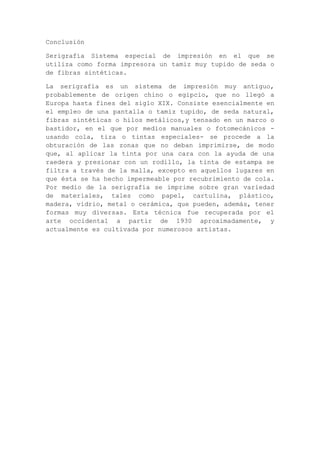Conclusión

Serigrafía Sistema especial de impresión en el que se
utiliza como forma impresora un tamiz muy tupido de seda o
de fibras sintéticas.

La serigrafía es un sistema de impresión muy antiguo,
probablemente de origen chino o egipcio, que no llegó a
Europa hasta fines del siglo XIX. Consiste esencialmente en
el empleo de una pantalla o tamiz tupido, de seda natural,
fibras sintéticas o hilos metálicos,y tensado en un marco o
bastidor, en el que por medios manuales o fotomecánicos -
usando cola, tiza o tintas especiales- se procede a la
obturación de las zonas que no deban imprimirse, de modo
que, al aplicar la tinta por una cara con la ayuda de una
raedera y presionar con un rodillo, la tinta de estampa se
filtra a través de la malla, excepto en aquellos lugares en
que ésta se ha hecho impermeable por recubrimiento de cola.
Por medio de la serigrafía se imprime sobre gran variedad
de materiales, tales como papel, cartulina, plástico,
madera, vidrio, metal o cerámica, que pueden, además, tener
formas muy diversas. Esta técnica fue recuperada por el
arte occidental a partir de 1930 aproximadamente, y
actualmente es cultivada por numerosos artistas.
 