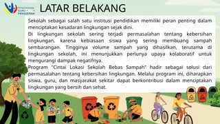 LATAR BELAKANG
Sekolah sebagai salah satu institusi pendidikan memiliki peran penting dalam
menciptakan kesadaran lingkungan sejak dini.
Di lingkungan sekolah sering terjadi permasalahan tentang kebersihan
lingkungan, karena kebiasaan siswa yang sering membuang sampah
sembarangan. Tingginya volume sampah yang dihasilkan, terutama di
lingkungan sekolah, ini menunjukkan perlunya upaya kolaboratif untuk
mengurangi dampak negatifnya.
Program "Cintai Lokasi Sekolah Bebas Sampah" hadir sebagai solusi dari
permasalahan tentang kebersihan lingkungan. Melalui program ini, diharapkan
siswa, guru, dan masyarakat sekitar dapat berkontribusi dalam menciptakan
lingkungan yang bersih dan sehat.
 
