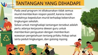Pada awal program ini dilaksanakan tidak semua
murid memberikan respon positif, karena masih
rendahnya kepedulian murid terhadap kebersihan
lingkungan sekolah.
Solusi untuk menghadapi tantangan tersebut adalah
perlu adanya kerjasama dewan guru untuk
memberikan penguatan dengan memberikan
wawasan pengetahuan tentang prilaku hidup sehat
serta peduli lingkungan, dan gotong royong
TANTANGAN YANG DIHADAPI
 