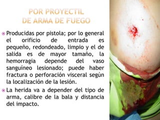 Por proyectil de arma de fuegoProducidas por pistola; por lo general el orificio de entrada es pequeño, redondeado, limpio y el de salida es de mayor tamaño, la hemorragia depende del vaso sanguíneo lesionado; puede haber fractura o perforación visceral según la localización de la lesión.La herida va a depender del tipo de arma, calibre de la bala y distancia del impacto.