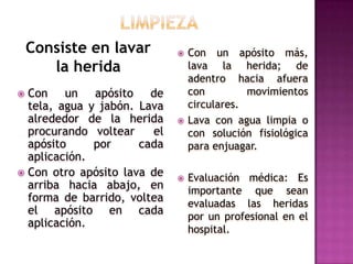 LIMPIEZAConsiste en lavar la heridaCon un apósito más, lava la herida; de adentro hacia afuera con movimientos circulares.Lava con agua limpia o con solución fisiológica para enjuagar.Evaluación médica: Es importante que sean evaluadas las heridas por un profesional en el hospital.Con un apósito de tela, agua y jabón. Lava alrededor de la herida procurando voltear  el apósito por cada aplicación.Con otro apósito lava de arriba hacia abajo, en forma de barrido, voltea el apósito en cada aplicación.
