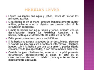 heridas levesLávate las manos con agua y jabón, antes de iniciar los primeros auxilios. Si la herida es en la mano, procura inmediatamente quitar anillos, pulseras u otros objetos que puedan obstruir la circulación sanguínea. Limpia la herida con agua limpia y jabón, después con un desinfectante limpia los extremos cercanos a la herida, evita que el desinfectante entre en la herida. Evita poner pomadas o polvos antibióticos. Si la herida no sangra la puedes dejar descubierta, siempre y cuando no sea expuesta a factores infecciosos.  También puedes cubrir la herida con una gasa estéril, puedes fijarla con una venda (no apretada), o con cinta médica adhesiva. Cambia la gasa diariamente, observa si la piel presenta inflamación, enrojecimiento o dolor. Si este es el caso, comunícate con tu médico para que te recete el medicamento adecuado.