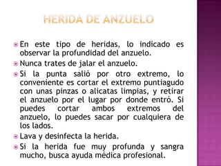 Herida de anzueloEn este tipo de heridas, lo indicado es observar la profundidad del anzuelo. Nunca trates de jalar el anzuelo. Si la punta salió por otro extremo, lo conveniente es cortar el extremo puntiagudo con unas pinzas o alicatas limpias, y retirar el anzuelo por el lugar por donde entró. Si puedes cortar ambos extremos del anzuelo, lo puedes sacar por cualquiera de los lados. Lava y desinfecta la herida. Si la herida fue muy profunda y sangra mucho, busca ayuda médica profesional. 