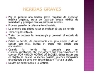 heridas gravesPor lo general una herida grave requiere de atención médica urgente, trata de localizar ayuda médica de inmediato y prosigue con los primeros auxilios. Procura guardar la calma ante el herido. Lo primero que debes hacer es evaluar el tipo de herida Tomar signos vitales. Tratar de detener la hemorragia y prevenir el estado de shock. Cubre la herida, de preferencia con gasa estéril o de no contar con ella, utiliza el trapo más limpio que encuentres. Cuando la herida fue causada por un cuchillo, picahielos, etc. y el objeto aún está clavado en el cuerpo, POR NINGÚN MOTIVO LO SAQUES, debes tratar que el objeto se mueva lo menos posible, puedes improvisar una especie de dona con tela o gasas y fijarla a la piel. No des de beber nada a la víctima. 