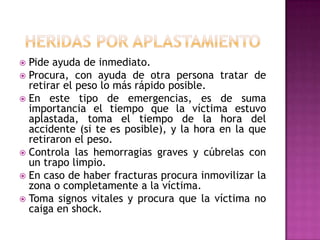 Heridas por aplastamientoPide ayuda de inmediato. Procura, con ayuda de otra persona tratar de retirar el peso lo más rápido posible. En este tipo de emergencias, es de suma importancia el tiempo que la víctima estuvo aplastada, toma el tiempo de la hora del accidente (si te es posible), y la hora en la que retiraron el peso. Controla las hemorragias graves y cúbrelas con un trapo limpio. En caso de haber fracturas procura inmovilizar la zona o completamente a la víctima. Toma signos vitales y procura que la víctima no caiga en shock. 