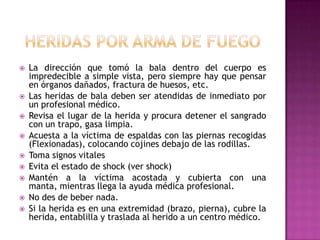 Heridas por arma de fuegoLa dirección que tomó la bala dentro del cuerpo es impredecible a simple vista, pero siempre hay que pensar en órganos dañados, fractura de huesos, etc.Las heridas de bala deben ser atendidas de inmediato por un profesional médico. Revisa el lugar de la herida y procura detener el sangrado con un trapo, gasa limpia. Acuesta a la víctima de espaldas con las piernas recogidas (Flexionadas), colocando cojines debajo de las rodillas. Toma signos vitales Evita el estado de shock (ver shock) Mantén a la víctima acostada y cubierta con una manta, mientras llega la ayuda médica profesional. No des de beber nada. Si la herida es en una extremidad (brazo, pierna), cubre la herida, entablilla y traslada al herido a un centro médico. 