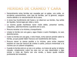 Heridas de cráneo y caraGeneralmente estas heridas son causadas por un golpe, una caída, un accidente automovilista; este tipo de heridas, por lo general, sangran mucho debido a la vascularización de la zona.A veces hay hundimiento del hueso y se observan sus bordes, hay salida de líquidos, hemorragia por oídos y nariz.La víctima puede manifestar tener visión doble, presentar vomito, cosquilleo, adormecimiento o parálisis de la cara. Procura recostar a la víctima y tranquilizarla Limpia la herida con una gasa y agua limpia o suero fisiológico, no uses desinfectantes. Cubre la herida con una gasa, o tela limpia, evita ejercer presión sobre la herida, ya que puede haber fractura con hundimiento del hueso. Procura mover lo menos posible a la víctima, para evitar mayores lesiones en caso de fractura de cráneo o cuello, procura inmovilizar a la víctima con un collarín ortopédico. Cuando la herida está en un ojo o en ambos, no trates de quitar el objeto clavado, simplemente cubre los ojos con un vaso desechable o algo similar y trata de fijarlo con una venda, y busca ayuda médica profesional de inmediato.