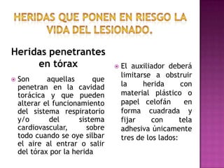 Heridas que ponen en riesgo la vida del lesionado.Heridas penetrantes en tóraxEl auxiliador deberá limitarse a obstruir la herida con material plástico o papel celofán  en forma cuadrada y fijar con tela adhesiva únicamente tres de los lados:Son aquellas que penetran en la cavidad torácica y que pueden alterar el funcionamiento del sistema respiratorio  y/o del sistema cardiovascular, sobre todo cuando se oye silbar el aire al entrar o salir del tórax por la herida