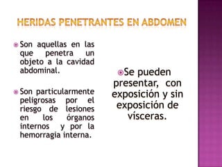Heridas penetrantes en abdomenSon aquellas en las que penetra un objeto a la cavidad abdominal.Son particularmente peligrosas por el riesgo de lesiones en los órganos internos  y por la hemorragia interna.Se pueden presentar,  con exposición y sin exposición de vísceras.