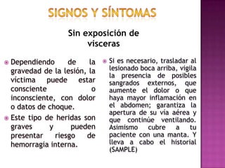 SIGNOS Y SÍNTOMASSin exposición de víscerasDependiendo de la gravedad de la lesión, la víctima puede estar consciente o inconsciente, con dolor o datos de choque. Este tipo de heridas son graves y pueden presentar riesgo de hemorragia interna.Si es necesario, trasladar al lesionado boca arriba, vigila la presencia de posibles sangrados externos, que aumente el dolor o que haya mayor inflamación en el abdomen; garantiza la apertura de su vía aérea y que continúe ventilando. Asimismo cubre a tu paciente con una manta. Y lleva a cabo el historial (SAMPLE)
